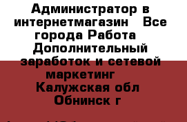 Администратор в интернетмагазин - Все города Работа » Дополнительный заработок и сетевой маркетинг   . Калужская обл.,Обнинск г.